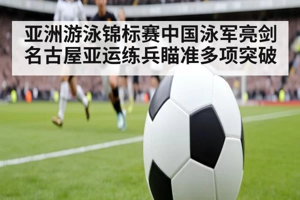亚洲游泳锦标赛中国泳军亮剑 名古屋亚运练兵瞄准多项突破